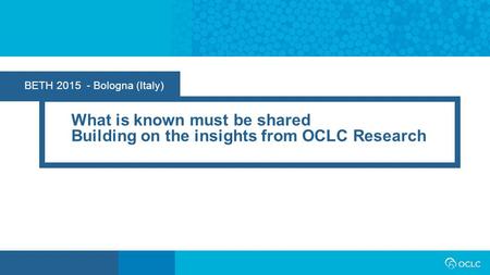 BETH 2015 - Bologna (Italy) What is known must be shared Building on the insights from OCLC Research.