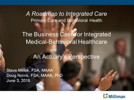 A Roadmap to Integrated Care Primary Care and Behavioral Health The Business Case for Integrated Medical-Behavioral Healthcare An Actuary’s Perspective.