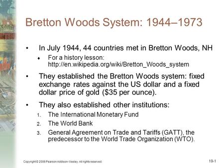 Copyright © 2006 Pearson Addison-Wesley. All rights reserved. 19-1 Bretton Woods System: 1944–1973 In July 1944, 44 countries met in Bretton Woods, NH.