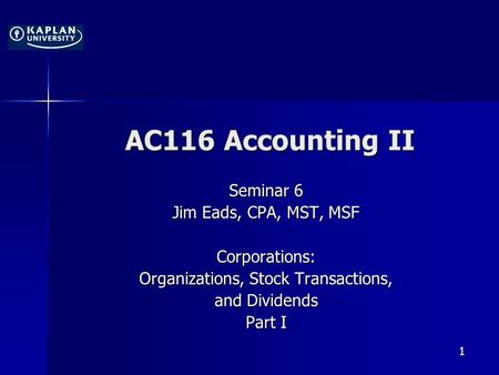 1 AC116 Accounting II Seminar 6 Jim Eads, CPA, MST, MSF Corporations: Organizations, Stock Transactions, and Dividends Part I.