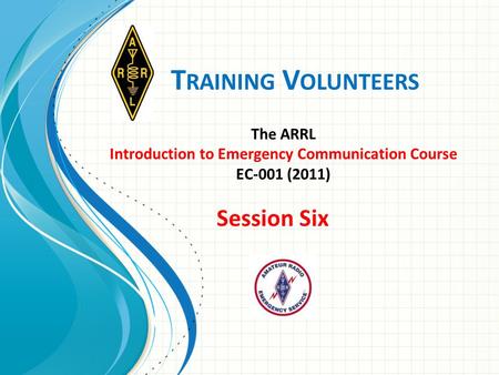 T RAINING V OLUNTEERS The ARRL Introduction to Emergency Communication Course EC-001 (2011) Session Six.