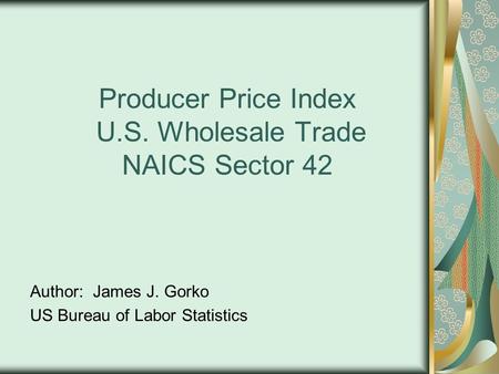 Producer Price Index U.S. Wholesale Trade NAICS Sector 42 Author: James J. Gorko US Bureau of Labor Statistics.