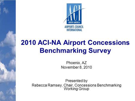 2010 ACI-NA Airport Concessions Benchmarking Survey Phoenix, AZ November 8, 2010 Presented by Rebecca Ramsey, Chair, Concessions Benchmarking Working Group.