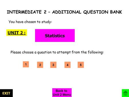 INTERMEDIATE 2 – ADDITIONAL QUESTION BANK UNIT 2 : Statistics You have chosen to study: Please choose a question to attempt from the following: 1 EXIT.