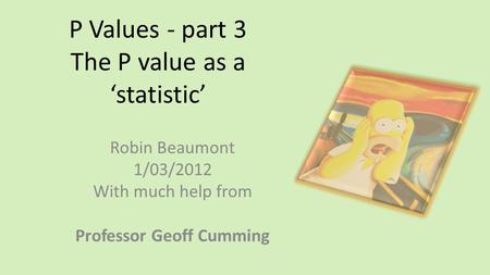 P Values - part 3 The P value as a ‘statistic’ Robin Beaumont 1/03/2012 With much help from Professor Geoff Cumming.