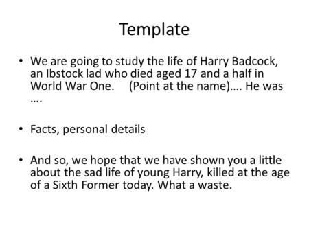 Template We are going to study the life of Harry Badcock, an Ibstock lad who died aged 17 and a half in World War One. (Point at the name)…. He was ….