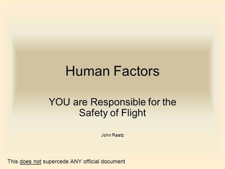 Human Factors YOU are Responsible for the Safety of Flight John Raatz This does not supercede ANY official document.