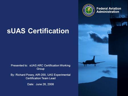 Presented to: sUAS ARC Certification Working Group By: Richard Posey, AIR-200, UAS Experimental Certification Team Lead Date: June 26, 2008 Federal Aviation.