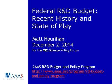 Federal R&D Budget: Recent History and State of Play Matt Hourihan December 2, 2014 for the MRS Science Policy Forum AAAS R&D Budget and Policy Program.