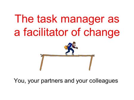 The task manager as a facilitator of change You, your partners and your colleagues.