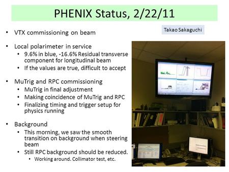 PHENIX Status, 2/22/11 VTX commissioning on beam Local polarimeter in service 9.6% in blue, -16.6% Residual transverse component for longitudinal beam.