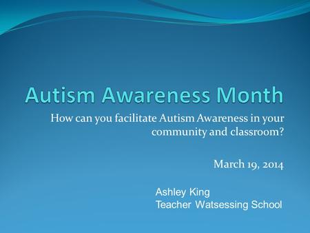 How can you facilitate Autism Awareness in your community and classroom? March 19, 2014 Ashley King Teacher Watsessing School.