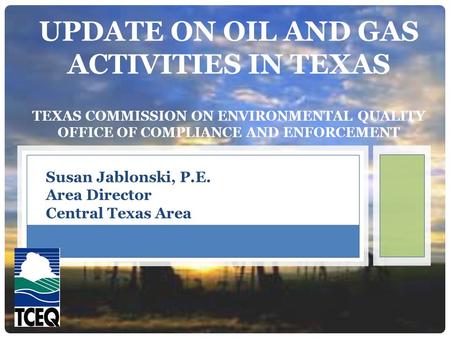 UPDATE ON OIL AND GAS ACTIVITIES IN TEXAS TEXAS COMMISSION ON ENVIRONMENTAL QUALITY OFFICE OF COMPLIANCE AND ENFORCEMENT Susan Jablonski, P.E. Area Director.