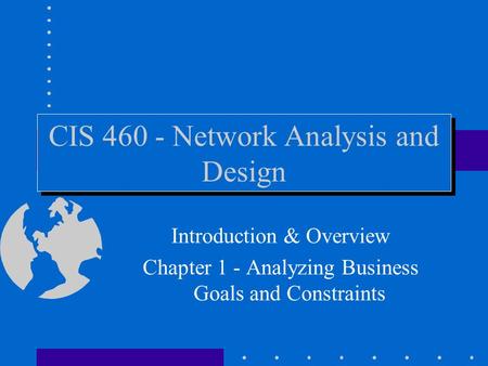 CIS 460 - Network Analysis and Design Introduction & Overview Chapter 1 - Analyzing Business Goals and Constraints.