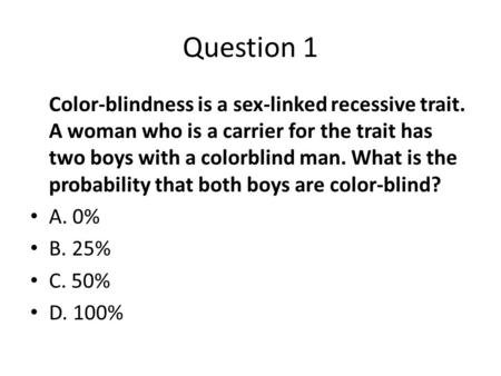 Question 1 Color-blindness is a sex-linked recessive trait. A woman who is a carrier for the trait has two boys with a colorblind man. What is the probability.