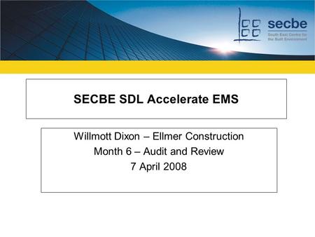 SECBE SDL Accelerate EMS Willmott Dixon – Ellmer Construction Month 6 – Audit and Review 7 April 2008.