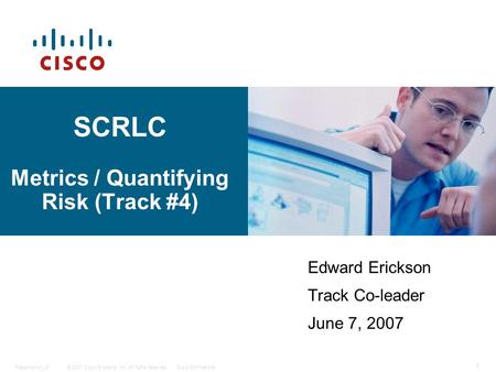 © 2007 Cisco Systems, Inc. All rights reserved.Cisco ConfidentialPresentation_ID 1 SCRLC Metrics / Quantifying Risk (Track #4) Edward Erickson Track Co-leader.