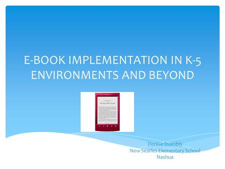 E-BOOK IMPLEMENTATION IN K-5 ENVIRONMENTS AND BEYOND Denise Trombly New Searles Elementary School Nashua.