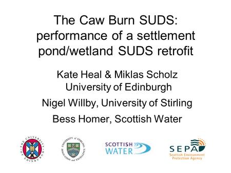 The Caw Burn SUDS: performance of a settlement pond/wetland SUDS retrofit Kate Heal & Miklas Scholz University of Edinburgh Nigel Willby, University of.