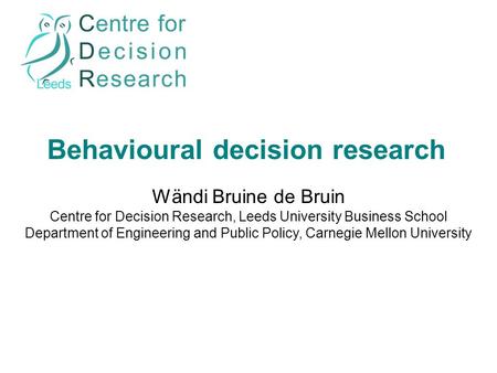 Behavioural decision research Wändi Bruine de Bruin Centre for Decision Research, Leeds University Business School Department of Engineering and Public.