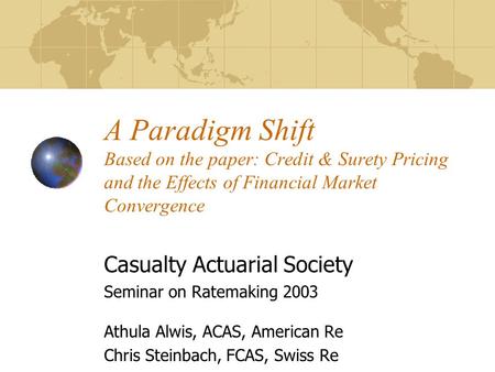 A Paradigm Shift Based on the paper: Credit & Surety Pricing and the Effects of Financial Market Convergence Casualty Actuarial Society Seminar on Ratemaking.