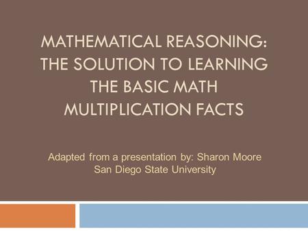 MATHEMATICAL REASONING: THE SOLUTION TO LEARNING THE BASIC MATH MULTIPLICATION FACTS Adapted from a presentation by: Sharon Moore San Diego State University.