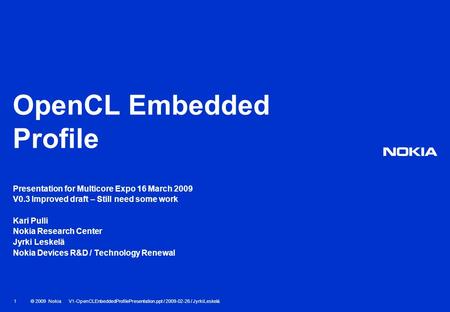 © 2009 Nokia V1-OpenCLEnbeddedProfilePresentation.ppt / 2009-02-26 / JyrkiLeskelä 1 OpenCL Embedded Profile Presentation for Multicore Expo 16 March 2009.