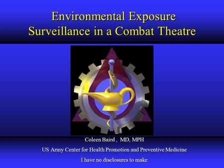 Environmental Exposure Surveillance in a Combat Theatre Coleen Baird, MD, MPH US Army Center for Health Promotion and Preventive Medicine I have no disclosures.