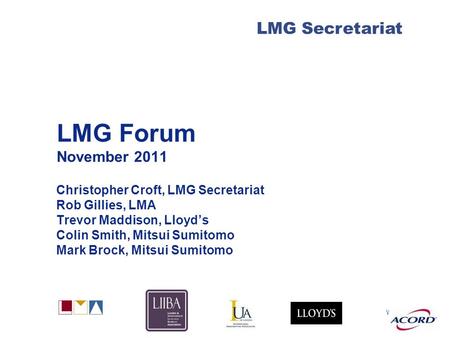 With LMG Secretariat LMG Forum November 2011 Christopher Croft, LMG Secretariat Rob Gillies, LMA Trevor Maddison, Lloyd’s Colin Smith, Mitsui Sumitomo.