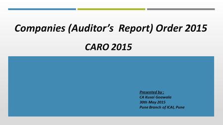 Companies (Auditor’s Report) Order 2015 CARO 2015 Presented by : CA Kusai Goawala 30th May 2015 Pune Branch of ICAI, Pune.