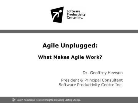 Agile Unplugged: What Makes Agile Work? Dr. Geoffrey Hewson President & Principal Consultant Software Productivity Centre Inc.