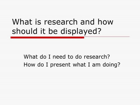 What is research and how should it be displayed? What do I need to do research? How do I present what I am doing?