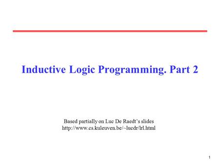 1 Inductive Logic Programming. Part 2 Based partially on Luc De Raedt’s slides