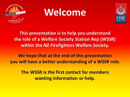 Welcome This presentation is to help you understand the role of a Welfare Society Station Rep (WSSR) within the NZ Firefighters Welfare Society. We hope.