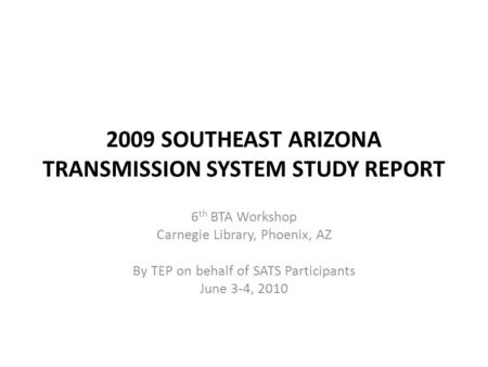 2009 SOUTHEAST ARIZONA TRANSMISSION SYSTEM STUDY REPORT 6 th BTA Workshop Carnegie Library, Phoenix, AZ By TEP on behalf of SATS Participants June 3-4,