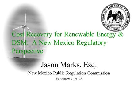 Jason Marks, Esq. New Mexico Public Regulation Commission February 7, 2008 Cost Recovery for Renewable Energy & DSM: A New Mexico Regulatory Perspective.