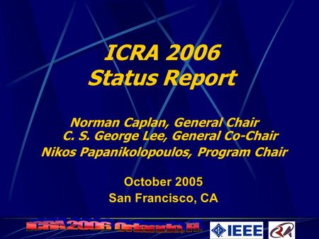 ICRA 2006 Status Report Norman Caplan, General Chair C. S. George Lee, General Co-Chair Nikos Papanikolopoulos, Program Chair October 2005 San Francisco,