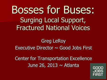 Bosses for Buses: Surging Local Support, Fractured National Voices Greg LeRoy Executive Director ~ Good Jobs First Center for Transportation Excellence.