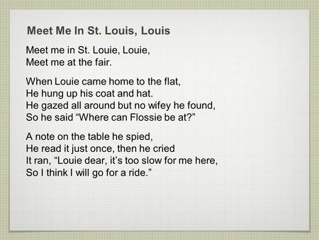 Meet Me In St. Louis, Louis Meet me in St. Louie, Louie, Meet me at the fair. When Louie came home to the flat, He hung up his coat and hat. He gazed all.