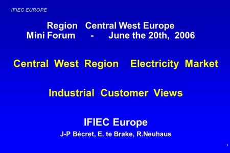 IFIEC EUROPE 1 Region Central West Europe Mini Forum - June the 20th, 2006 Central West Region Electricity Market Industrial Customer Views IFIEC Europe.