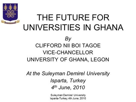 Suleyman Demirel University Isparta-Turkey, 4th June, 2010 THE FUTURE FOR UNIVERSITIES IN GHANA By CLIFFORD NII BOI TAGOE VICE-CHANCELLOR UNIVERSITY OF.