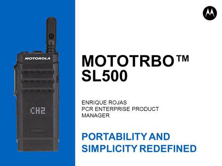 MOTOTRBO™ SL500 ENRIQUE ROJAS PCR ENTERPRISE PRODUCT MANAGER PORTABILITY AND SIMPLICITY REDEFINED.