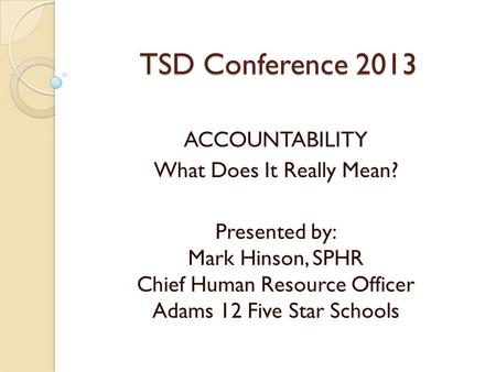 TSD Conference 2013 ACCOUNTABILITY What Does It Really Mean? Presented by: Mark Hinson, SPHR Chief Human Resource Officer Adams 12 Five Star Schools.