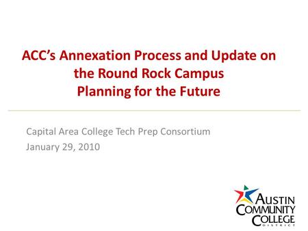 ACC’s Annexation Process and Update on the Round Rock Campus Planning for the Future Capital Area College Tech Prep Consortium January 29, 2010.