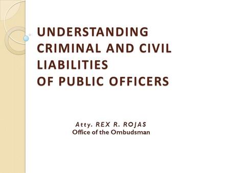 UNDERSTANDING CRIMINAL AND CIVIL LIABILITIES OF PUBLIC OFFICERS Atty. REX R. ROJAS Office of the Ombudsman.