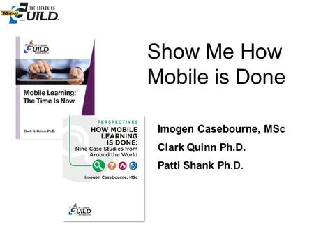 Show Me How Mobile is Done Clark Quinn Ph.D. Patti Shank Ph.D. Imogen Casebourne, MSc.