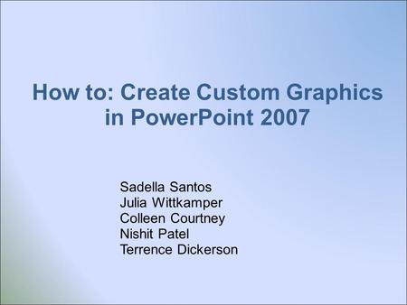 How to: Create Custom Graphics in PowerPoint 2007 Sadella Santos Julia Wittkamper Colleen Courtney Nishit Patel Terrence Dickerson.