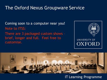 IT Learning Programme The Oxford Nexus Groupware Service Coming soon to a computer near you! Note to ITSS: There are 3 packaged custom shows – brief, longer.