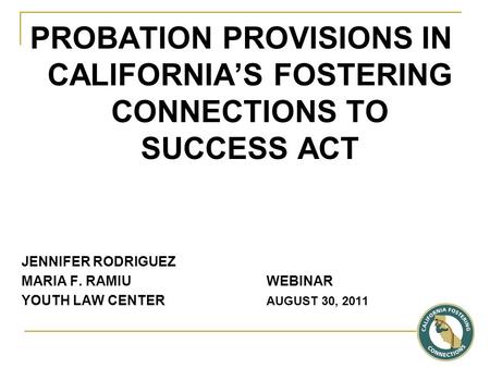 PROBATION PROVISIONS IN CALIFORNIA’S FOSTERING CONNECTIONS TO SUCCESS ACT JENNIFER RODRIGUEZ MARIA F. RAMIU WEBINAR YOUTH LAW CENTER AUGUST 30, 2011.