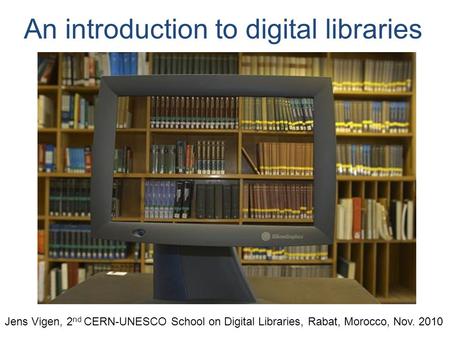 An introduction to digital libraries Jens Vigen, 2 nd CERN-UNESCO School on Digital Libraries, Rabat, Morocco, Nov. 2010.